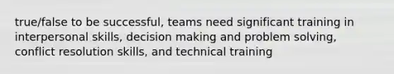 true/false to be successful, teams need significant training in interpersonal skills, decision making and problem solving, conflict resolution skills, and technical training