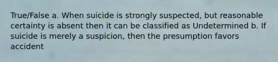 True/False a. When suicide is strongly suspected, but reasonable certainty is absent then it can be classified as Undetermined b. If suicide is merely a suspicion, then the presumption favors accident