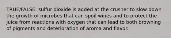 TRUE/FALSE: sulfur dioxide is added at the crusher to slow down the growth of microbes that can spoil wines and to protect the juice from reactions with oxygen that can lead to both browning of pigments and deterioration of aroma and flavor.