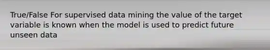 True/False For supervised data mining the value of the target variable is known when the model is used to predict future unseen data