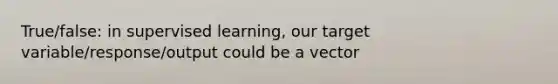 True/false: in supervised learning, our target variable/response/output could be a vector