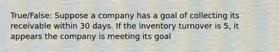 True/False: Suppose a company has a goal of collecting its receivable within 30 days. If the inventory turnover is 5, it appears the company is meeting its goal