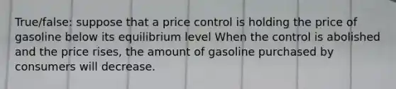 True/false: suppose that a price control is holding the price of gasoline below its equilibrium level When the control is abolished and the price rises, the amount of gasoline purchased by consumers will decrease.