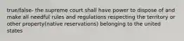 true/false- the supreme court shall have power to dispose of and make all needful rules and regulations respecting the territory or other property(native reservations) belonging to the united states