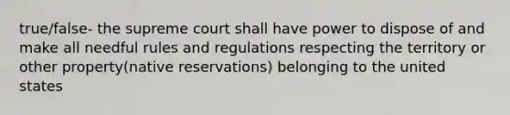 true/false- the supreme court shall have power to dispose of and make all needful rules and regulations respecting the territory or other property(native reservations) belonging to the united states