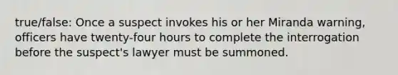 true/false: Once a suspect invokes his or her Miranda warning, officers have twenty-four hours to complete the interrogation before the suspect's lawyer must be summoned.