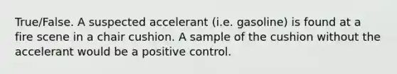 True/False. A suspected accelerant (i.e. gasoline) is found at a fire scene in a chair cushion. A sample of the cushion without the accelerant would be a positive control.