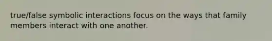 true/false symbolic interactions focus on the ways that family members interact with one another.