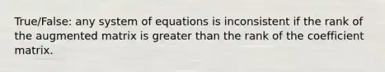 True/False: any system of equations is inconsistent if the rank of the augmented matrix is greater than the rank of the coefficient matrix.