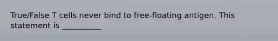 True/False T cells never bind to free-floating antigen. This statement is __________