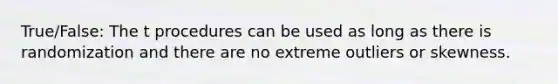 True/False: The t procedures can be used as long as there is randomization and there are no extreme outliers or skewness.