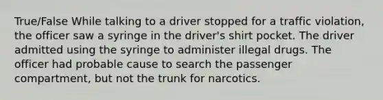 True/False While talking to a driver stopped for a traffic violation, the officer saw a syringe in the driver's shirt pocket. The driver admitted using the syringe to administer illegal drugs. The officer had probable cause to search the passenger compartment, but not the trunk for narcotics.