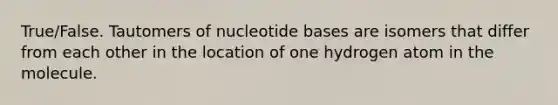 True/False. Tautomers of nucleotide bases are isomers that differ from each other in the location of one hydrogen atom in the molecule.