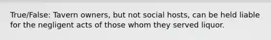 True/False: Tavern owners, but not social hosts, can be held liable for the negligent acts of those whom they served liquor.