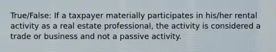 True/False: If a taxpayer materially participates in his/her rental activity as a real estate professional, the activity is considered a trade or business and not a passive activity.