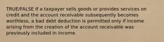 TRUE/FALSE If a taxpayer sells goods or provides services on credit and the account receivable subsequently becomes worthless, a bad debt deduction is permitted only if income arising from the creation of the account receivable was previously included in income.