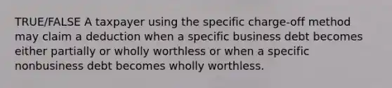 TRUE/FALSE A taxpayer using the specific charge-off method may claim a deduction when a specific business debt becomes either partially or wholly worthless or when a specific nonbusiness debt becomes wholly worthless.