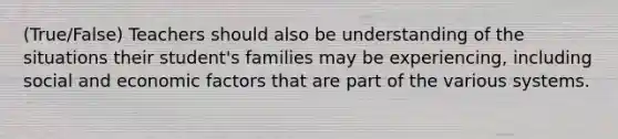 (True/False) Teachers should also be understanding of the situations their student's families may be experiencing, including social and economic factors that are part of the various systems. ​