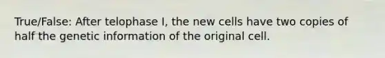 True/False: After telophase I, the new cells have two copies of half the genetic information of the original cell.