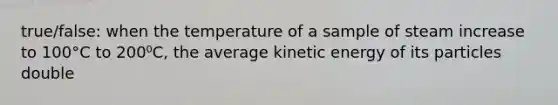 true/false: when the temperature of a sample of steam increase to 100°C to 200⁰C, the average kinetic energy of its particles double