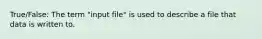 True/False: The term "input file" is used to describe a file that data is written to.