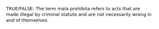 TRUE/FALSE: The term mala prohibita refers to acts that are made illegal by criminal statute and are not necessarily wrong in and of themselves.