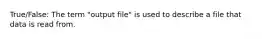 True/False: The term "output file" is used to describe a file that data is read from.