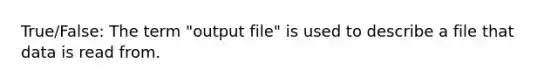 True/False: The term "output file" is used to describe a file that data is read from.