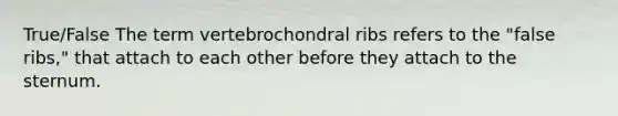 True/False The term vertebrochondral ribs refers to the "false ribs," that attach to each other before they attach to the sternum.