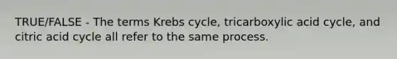 TRUE/FALSE - The terms Krebs cycle, tricarboxylic acid cycle, and citric acid cycle all refer to the same process.