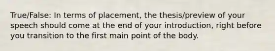 True/False: In terms of placement, the thesis/preview of your speech should come at the end of your introduction, right before you transition to the first main point of the body.