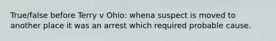 True/false before Terry v Ohio: whena suspect is moved to another place it was an arrest which required probable cause.