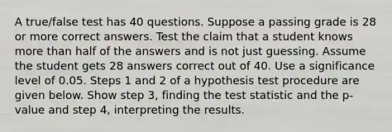 A​ true/false test has 40 questions. Suppose a passing grade is 28 or more correct answers. Test the claim that a student knows <a href='https://www.questionai.com/knowledge/keWHlEPx42-more-than' class='anchor-knowledge'>more than</a> half of the answers and is not just guessing. Assume the student gets 28 answers correct out of 40. Use a significance level of 0.05. Steps 1 and 2 of a hypothesis test procedure are given below. Show step​ 3, finding <a href='https://www.questionai.com/knowledge/kzeQt8hpQB-the-test-statistic' class='anchor-knowledge'>the test statistic</a> and the​ p-value and step​ 4, interpreting the results.