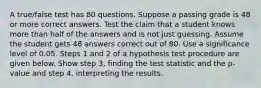 A​ true/false test has 80 questions. Suppose a passing grade is 48 or more correct answers. Test the claim that a student knows more than half of the answers and is not just guessing. Assume the student gets 48 answers correct out of 80. Use a significance level of 0.05. Steps 1 and 2 of a hypothesis test procedure are given below. Show step​ 3, finding the test statistic and the​ p-value and step​ 4, interpreting the results.