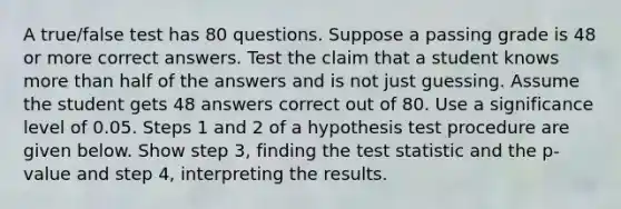 A​ true/false test has 80 questions. Suppose a passing grade is 48 or more correct answers. Test the claim that a student knows more than half of the answers and is not just guessing. Assume the student gets 48 answers correct out of 80. Use a significance level of 0.05. Steps 1 and 2 of a hypothesis test procedure are given below. Show step​ 3, finding <a href='https://www.questionai.com/knowledge/kzeQt8hpQB-the-test-statistic' class='anchor-knowledge'>the test statistic</a> and the​ p-value and step​ 4, interpreting the results.