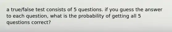 a true/false test consists of 5 questions. if you guess the answer to each question, what is the probability of getting all 5 questions correct?