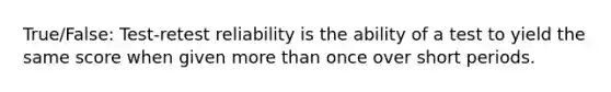 True/False: Test-retest reliability is the ability of a test to yield the same score when given <a href='https://www.questionai.com/knowledge/keWHlEPx42-more-than' class='anchor-knowledge'>more than</a> once over short periods.