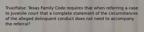 True/False: Texas Family Code requires that when referring a case to Juvenile court that a complete statement of the circumstances of the alleged delinquent conduct does not need to accompany the referral?