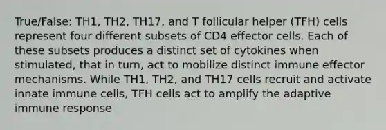 True/False: TH1, TH2, TH17, and T follicular helper (TFH) cells represent four different subsets of CD4 effector cells. Each of these subsets produces a distinct set of cytokines when stimulated, that in turn, act to mobilize distinct immune effector mechanisms. While TH1, TH2, and TH17 cells recruit and activate innate immune cells, TFH cells act to amplify the adaptive immune response