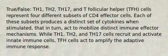 True/False: TH1, TH2, TH17, and T follicular helper (TFH) cells represent four different subsets of CD4 effector cells. Each of these subsets produces a distinct set of cytokines when stimulated, that in turn, act to mobilize distinct immune effector mechanisms. While TH1, TH2, and TH17 cells recruit and activate innate immune cells, TFH cells act to amplify the adaptive immune response.