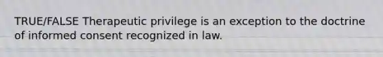 TRUE/FALSE Therapeutic privilege is an exception to the doctrine of informed consent recognized in law.