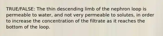 TRUE/FALSE: The thin descending limb of the nephron loop is permeable to water, and not very permeable to solutes, in order to increase the concentration of the filtrate as it reaches the bottom of the loop.