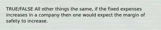 TRUE/FALSE All other things the same, if the fixed expenses increases in a company then one would expect the margin of safety to increase.