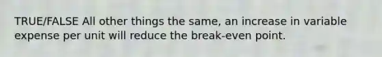 TRUE/FALSE All other things the same, an increase in variable expense per unit will reduce the break-even point.