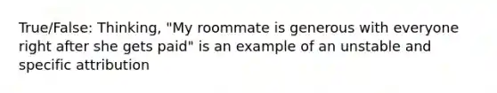 True/False: Thinking, "My roommate is generous with everyone right after she gets paid" is an example of an unstable and specific attribution