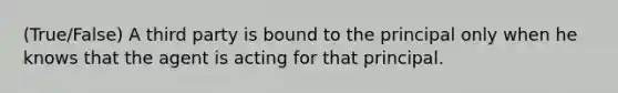 (True/False) A third party is bound to the principal only when he knows that the agent is acting for that principal.