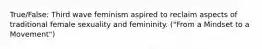 True/False: Third wave feminism aspired to reclaim aspects of traditional female sexuality and femininity. ("From a Mindset to a Movement")