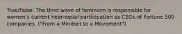 True/False: The third wave of feminism is responsible for women's current near-equal participation as CEOs of Fortune 500 companies. ("From a Mindset to a Movement")