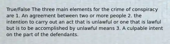 True/False The three main elements for the crime of conspiracy are 1. An agreement between two or more people 2. the intention to carry out an act that is unlawful or one that is lawful but is to be accomplished by unlawful means 3. A culpable intent on the part of the defendants.