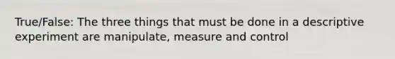 True/False: The three things that must be done in a descriptive experiment are manipulate, measure and control